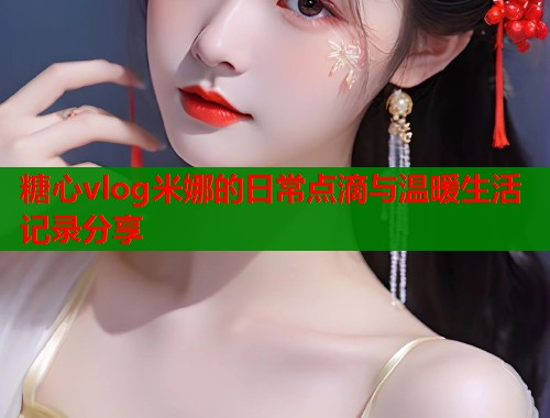 糖心vlog米娜的日常点滴与温暖生活记录分享  第2张