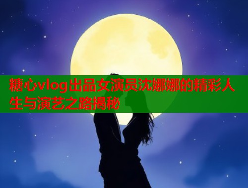糖心vlog出品女演员沈娜娜的精彩人生与演艺之路揭秘  第1张