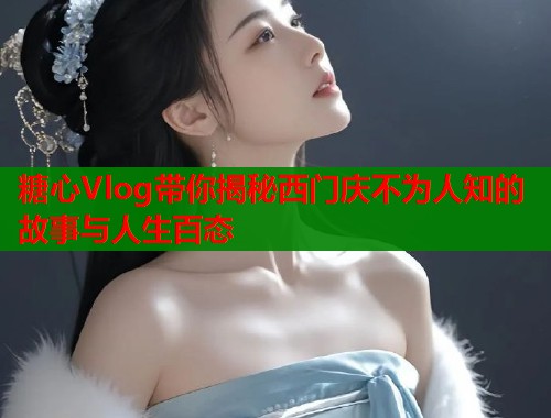 糖心Vlog带你揭秘西门庆不为人知的故事与人生百态  第1张
