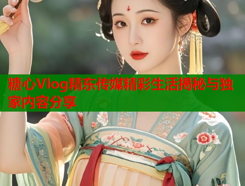 糖心Vlog精东传媒精彩生活揭秘与独家内容分享  第2张