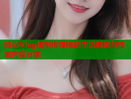 糖心Vlog精东传媒精彩生活揭秘与独家内容分享  第1张