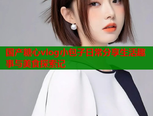 国产糖心vlog小包子日常分享生活趣事与美食探索记  第2张