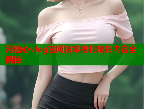 污糖心vlog官网独家福利精彩内容全揭秘  第1张