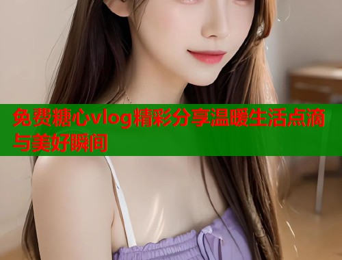 免费糖心vlog精彩分享温暖生活点滴与美好瞬间  第1张
