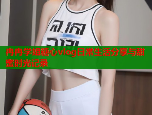 冉冉学姐糖心vlog日常生活分享与甜蜜时光记录  第1张