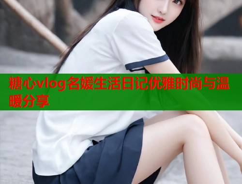 糖心vlog名媛生活日记优雅时尚与温暖分享  第1张