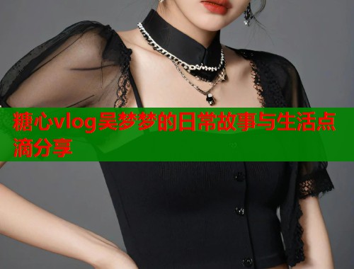 糖心vlog吴梦梦的日常故事与生活点滴分享  第1张