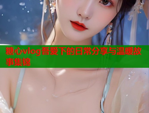 糖心vlog吾爱下的日常分享与温暖故事集锦  第1张