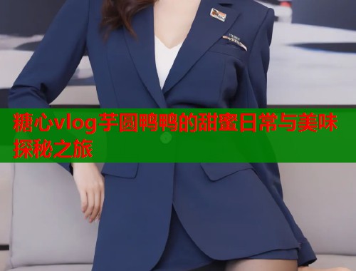 糖心vlog芋圆鸭鸭的甜蜜日常与美味探秘之旅  第1张