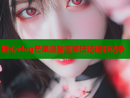 糖心vlog芒果温馨回家日记精彩记录  第1张