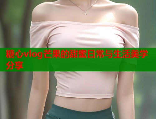糖心vlog芒果的甜蜜日常与生活美学分享  第1张