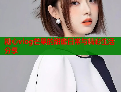 糖心vlog芒果的甜蜜日常与精彩生活分享  第1张