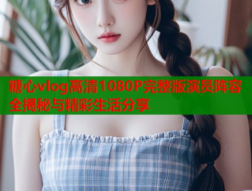 糖心vlog高清1080P完整版演员阵容全揭秘与精彩生活分享  第1张