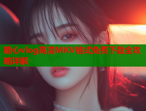 糖心vlog高清MKV格式免费下载全攻略详解  第1张