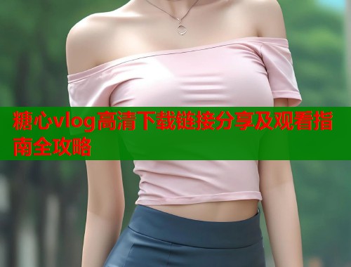 糖心vlog高清下载链接分享及观看指南全攻略  第1张