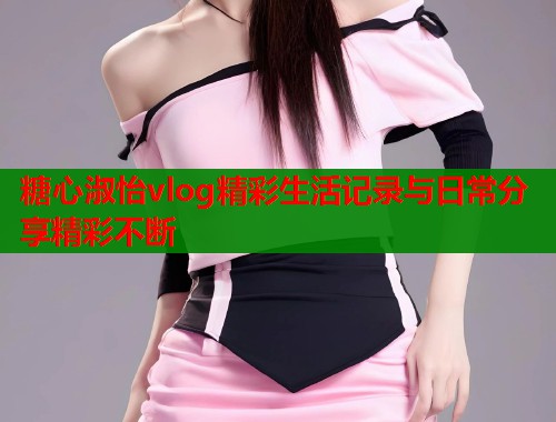 糖心淑怡vlog精彩生活记录与日常分享精彩不断  第1张