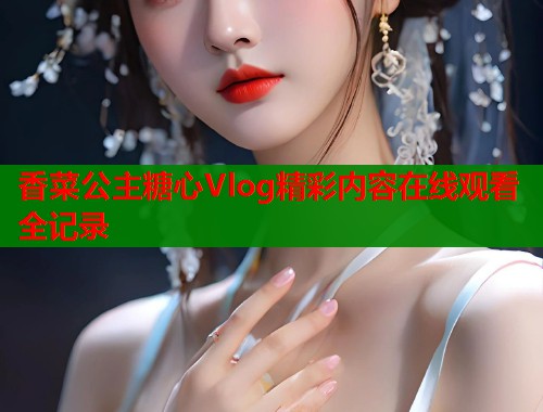 香菜公主糖心Vlog精彩内容在线观看全记录  第1张