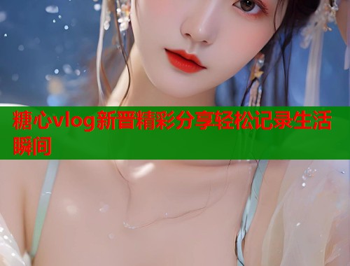 糖心vlog新晋精彩分享轻松记录生活瞬间  第1张