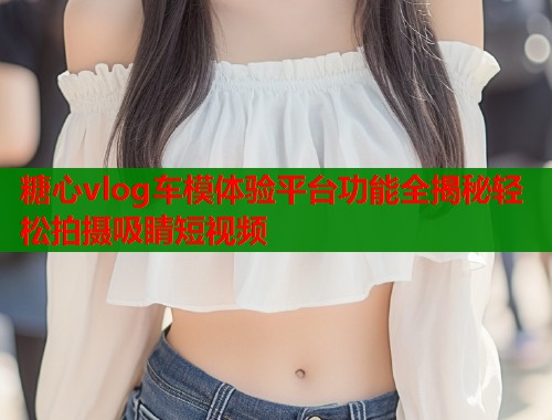 糖心vlog车模体验平台功能全揭秘轻松拍摄吸睛短视频  第1张
